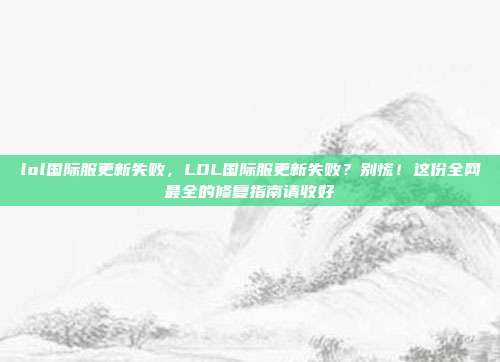 lol国际服更新失败，LOL国际服更新失败？别慌！这份全网最全的修复指南请收好