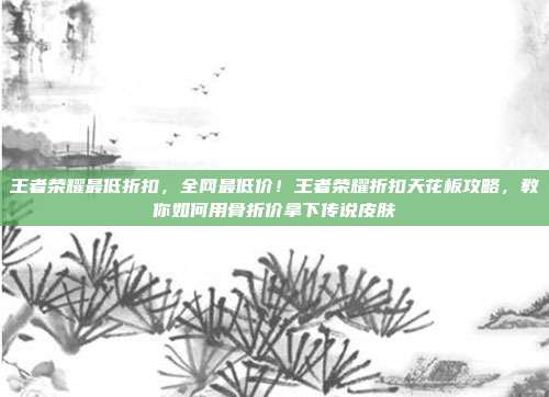 王者荣耀最低折扣，全网最低价！王者荣耀折扣天花板攻略，教你如何用骨折价拿下传说皮肤
