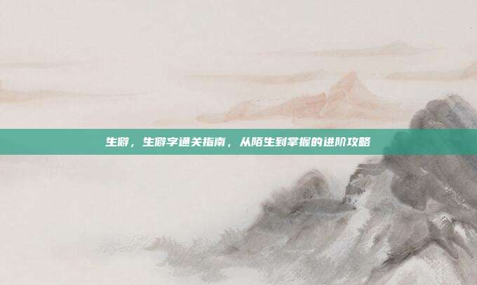 生僻，生僻字通关指南，从陌生到掌握的进阶攻略