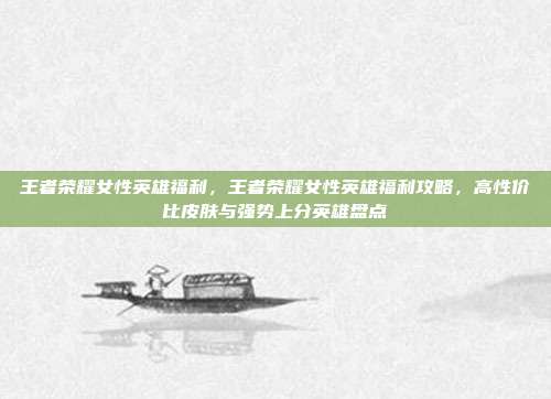 王者荣耀女性英雄福利，王者荣耀女性英雄福利攻略，高性价比皮肤与强势上分英雄盘点