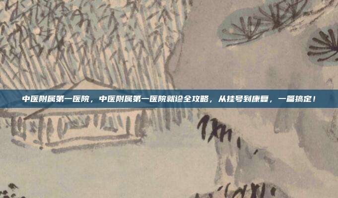 中医附属第一医院，中医附属第一医院就诊全攻略，从挂号到康复，一篇搞定！