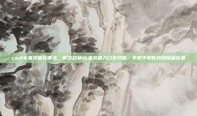 cod16集装箱在哪进，使命召唤16集装箱入口全攻略，手把手教你找到隐藏位置