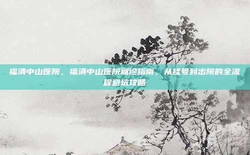 福清中山医院，福清中山医院就诊指南，从挂号到出院的全流程避坑攻略