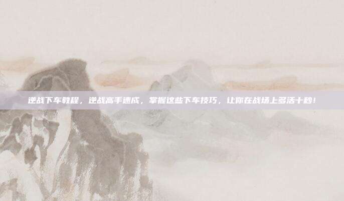 逆战下车教程,逆战高手速成,掌握这些下车技巧,让你在战场上多活十秒!