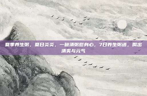 夏季养生粥，夏日炎炎，一碗清粥慰身心，7日养生粥谱，喝出清爽与元气