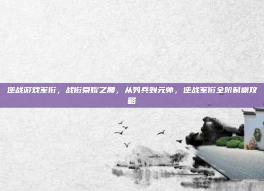 逆战游戏军衔，战衔荣耀之巅，从列兵到元帅，逆战军衔全阶制霸攻略