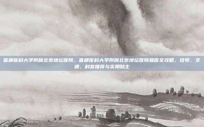 首都医科大学附属北京地坛医院，首都医科大学附属北京地坛医院就医全攻略，挂号、交通、科室推荐与实用贴士