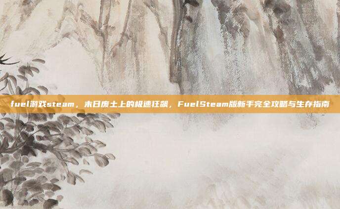 fuel游戏steam,末日废土上的极速狂飙,FuelSteam版新手完全攻略与生存指南