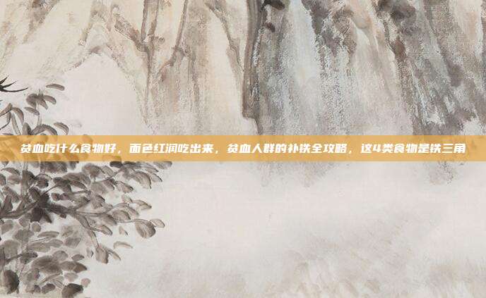 贫血吃什么食物好,面色红润吃出来,贫血人群的补铁全攻略,这4类食物是铁三角