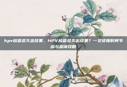hpv检查多久出结果,HPV检查多久出结果?一文读懂时间节点与查询攻略