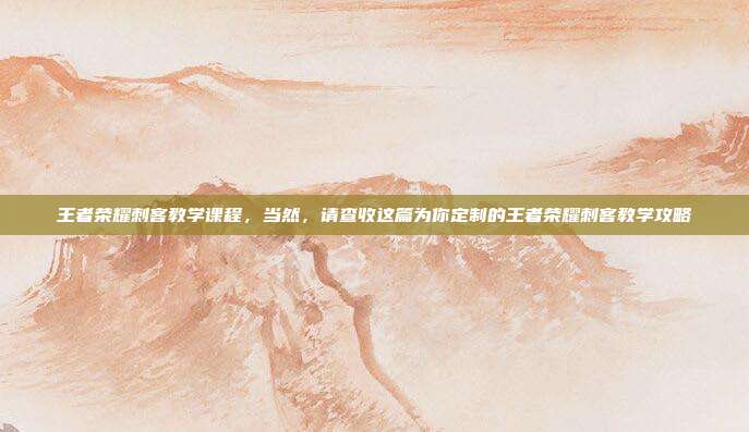 王者荣耀刺客教学课程,当然,请查收这篇为你定制的王者荣耀刺客教学攻略