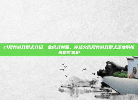 cf所有游戏模式介绍,全模式制霸,穿越火线所有游戏模式深度解析与制胜攻略
