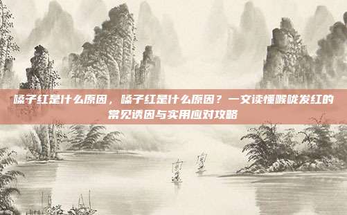 嗓子红是什么原因，嗓子红是什么原因？一文读懂喉咙发红的常见诱因与实用应对攻略