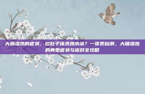 大肠湿热的症状,拉肚子像洗热水澡?一张表自测,大肠湿热的典型症状与应对全攻略