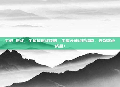 手机 逆战,手机玩逆战攻略,手搓大神进阶指南,告别落地成盒!