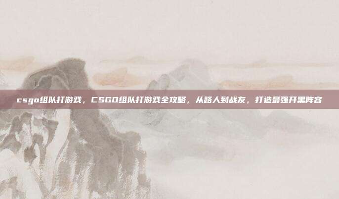 csgo组队打游戏，CSGO组队打游戏全攻略，从路人到战友，打造最强开黑阵容