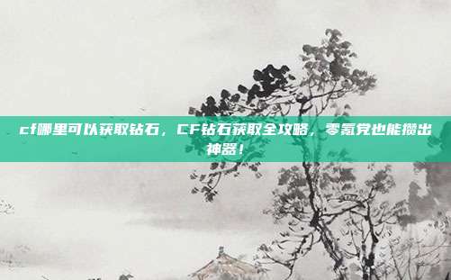 cf哪里可以获取钻石，CF钻石获取全攻略，零氪党也能攒出神器！