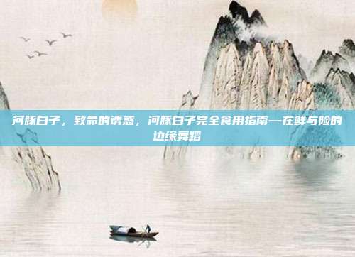 河豚白子,致命的诱惑,河豚白子完全食用指南—在鲜与险的边缘舞蹈