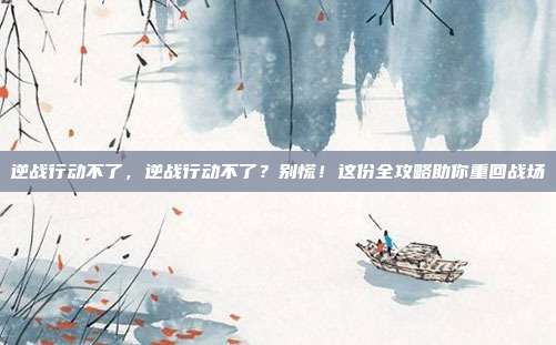 逆战行动不了,逆战行动不了?别慌!这份全攻略助你重回战场
