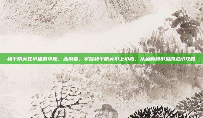 和平精英在水里的小船,逐浪者,掌握和平精英水上小船,从鱼腩到水鬼的进阶攻略