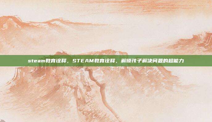 steam教育诠释，STEAM教育诠释，解锁孩子解决问题的超能力