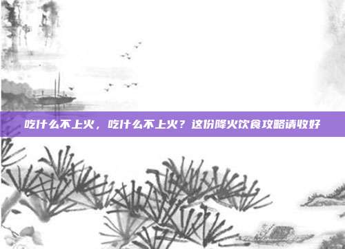 吃什么不上火,吃什么不上火?这份降火饮食攻略请收好