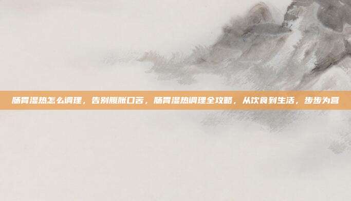 肠胃湿热怎么调理，告别腹胀口苦，肠胃湿热调理全攻略，从饮食到生活，步步为营