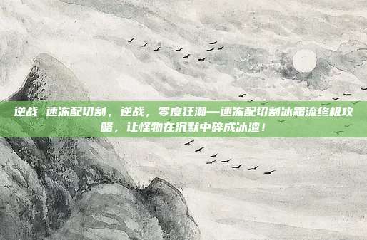 逆战 速冻配切割，逆战，零度狂潮—速冻配切割冰霜流终极攻略，让怪物在沉默中碎成冰渣！