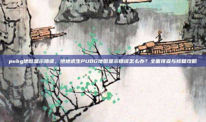 pubg地图显示错误，绝地求生PUBG地图显示错误怎么办？全面排查与修复攻略