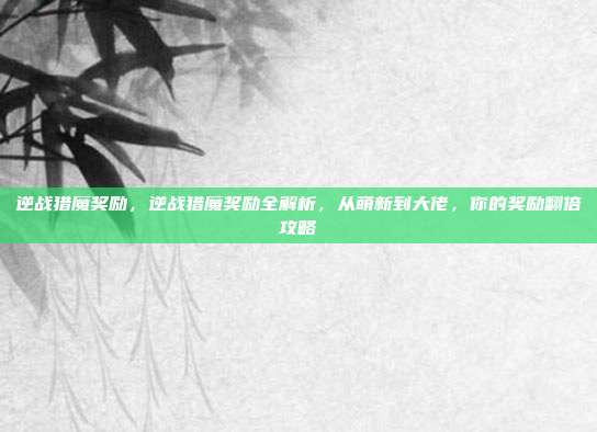 逆战猎魔奖励，逆战猎魔奖励全解析，从萌新到大佬，你的奖励翻倍攻略