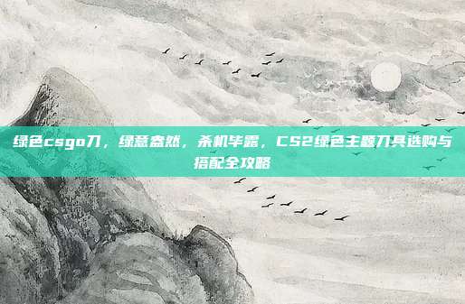 绿色csgo刀，绿意盎然，杀机毕露，CS2绿色主题刀具选购与搭配全攻略