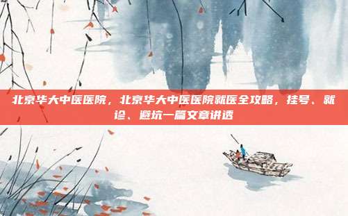 北京华大中医医院，北京华大中医医院就医全攻略，挂号、就诊、避坑一篇文章讲透