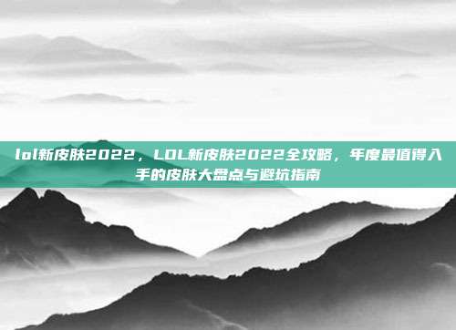 lol新皮肤2022，LOL新皮肤2022全攻略，年度最值得入手的皮肤大盘点与避坑指南