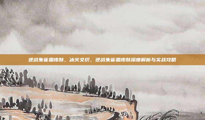 逆战朱雀霜皮肤，冰火交织，逆战朱雀霜皮肤深度解析与实战攻略