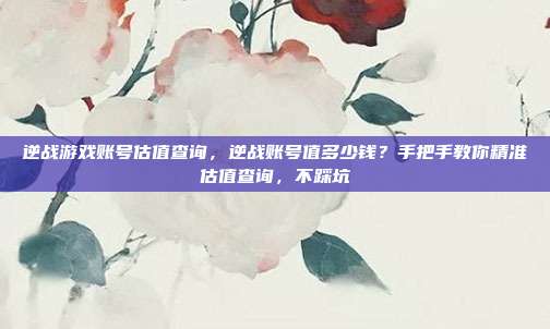 逆战游戏账号估值查询，逆战账号值多少钱？手把手教你精准估值查询，不踩坑