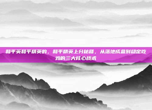 和平英和平精英的，和平精英上分秘籍，从落地成盒到稳定吃鸡的三大核心战术