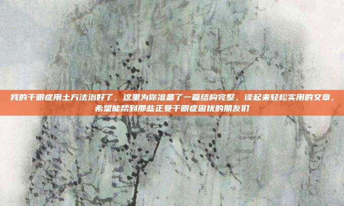 我的干眼症用土方法治好了，这里为你准备了一篇结构完整、读起来轻松实用的文章，希望能帮到那些正受干眼症困扰的朋友们