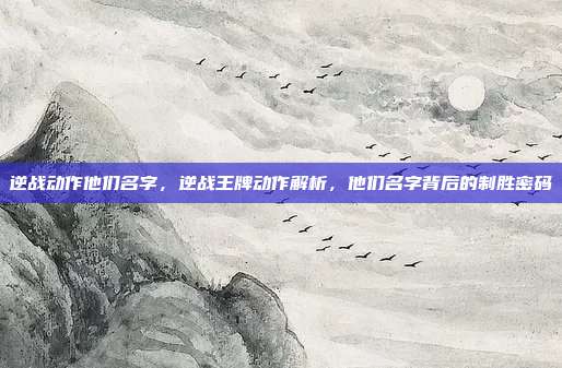 逆战动作他们名字，逆战王牌动作解析，他们名字背后的制胜密码