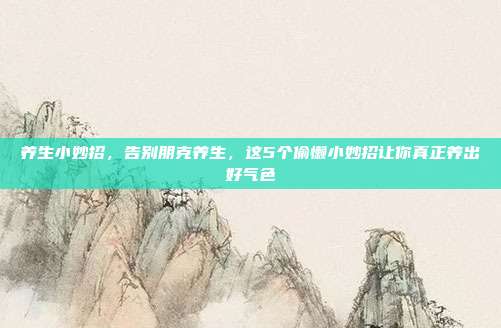 养生小妙招，告别朋克养生，这5个偷懒小妙招让你真正养出好气色