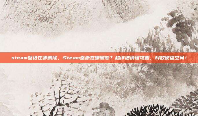 steam壁纸在哪删除，Steam壁纸在哪删除？超详细清理攻略，释放硬盘空间！