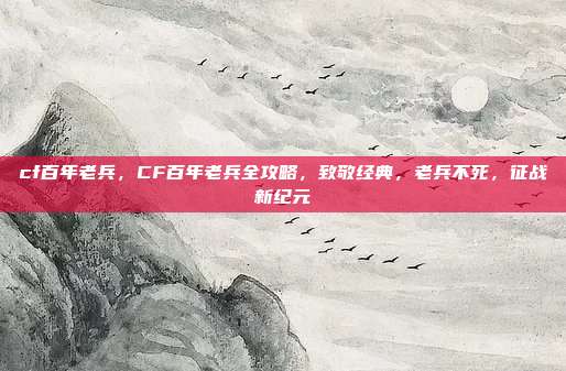 cf百年老兵，CF百年老兵全攻略，致敬经典，老兵不死，征战新纪元