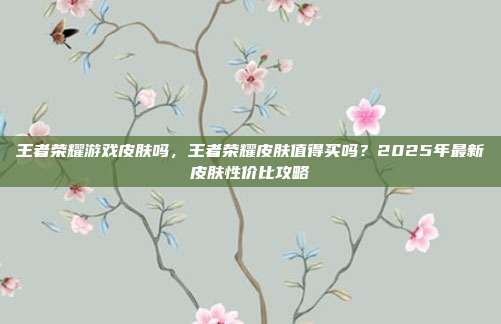 王者荣耀游戏皮肤吗，王者荣耀皮肤值得买吗？2025年最新皮肤性价比攻略