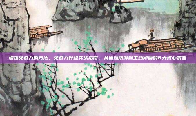 增强免疫力的方法，免疫力升级实战指南，从被动防御到主动修复的6大核心策略