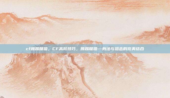 cf蹲踢腿狙，CF高阶技巧，蹲踢腿狙—身法与狙击的完美结合