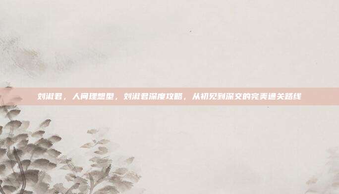 刘淑君,人间理想型,刘淑君深度攻略,从初见到深交的完美通关路线