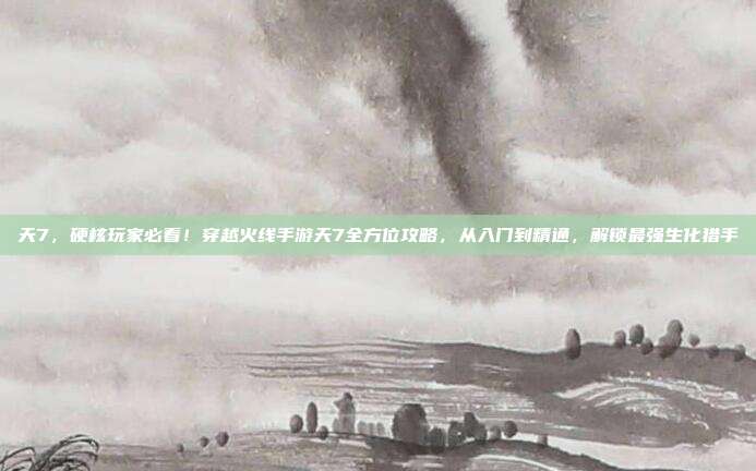 天7,硬核玩家必看!穿越火线手游天7全方位攻略,从入门到精通,解锁最强生化猎手