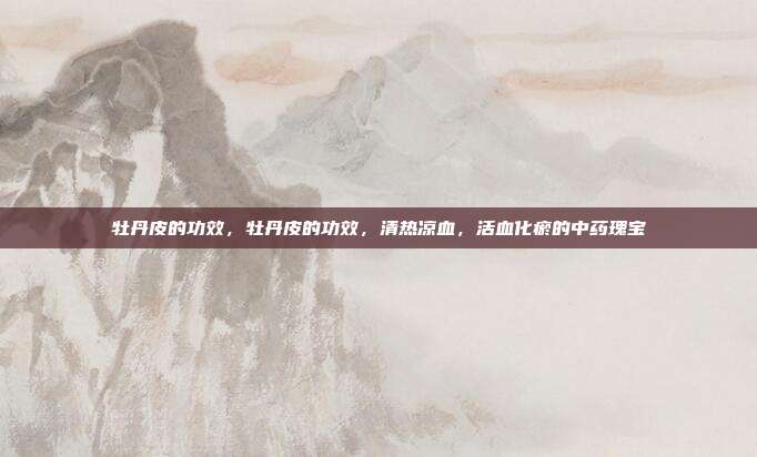 牡丹皮的功效，牡丹皮的功效，清热凉血，活血化瘀的中药瑰宝