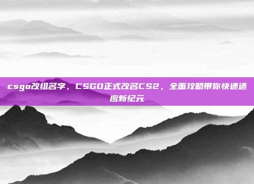 csgo改组名字,CSGO正式改名CS2,全面攻略带你快速适应新纪元