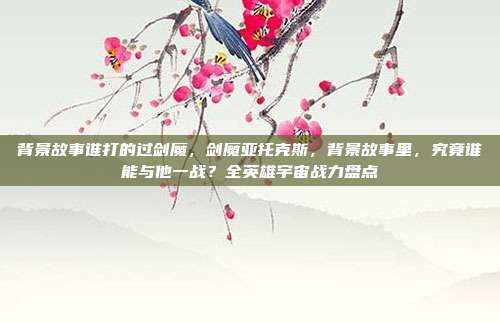 背景故事谁打的过剑魔,剑魔亚托克斯,背景故事里,究竟谁能与他一战?全英雄宇宙战力盘点