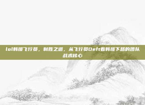 lol韩援飞行员，制胜之道，从飞行员Deft看韩援下路的团队战术核心